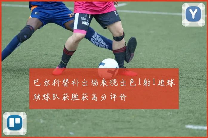 巴尔科替补出场表现出色1射1进球助球队获胜获高分评价