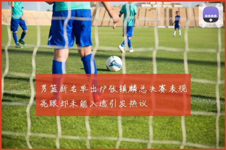 男篮新名单出炉张镇麟总决赛表现亮眼却未能入选引发热议