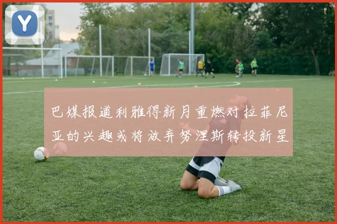 巴媒报道利雅得新月重燃对拉菲尼亚的兴趣或将放弃努涅斯转投新星