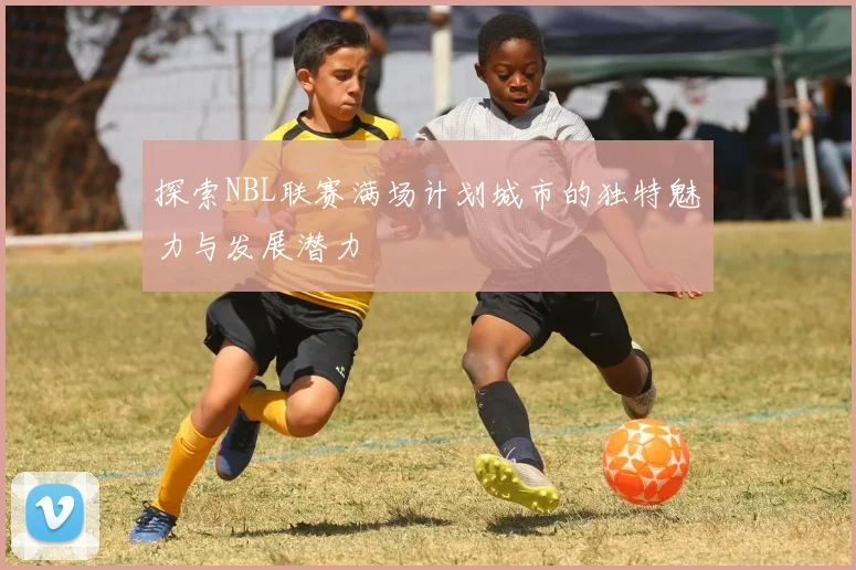 探索NBL联赛满场计划城市的独特魅力与发展潜力