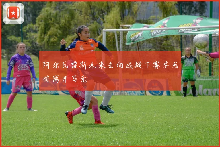 阿尔瓦雷斯未来去向成疑下赛季或将离开马竞