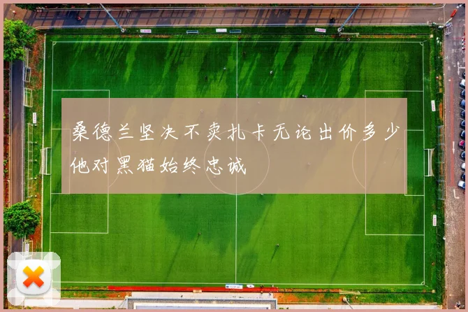 桑德兰坚决不卖扎卡无论出价多少他对黑猫始终忠诚