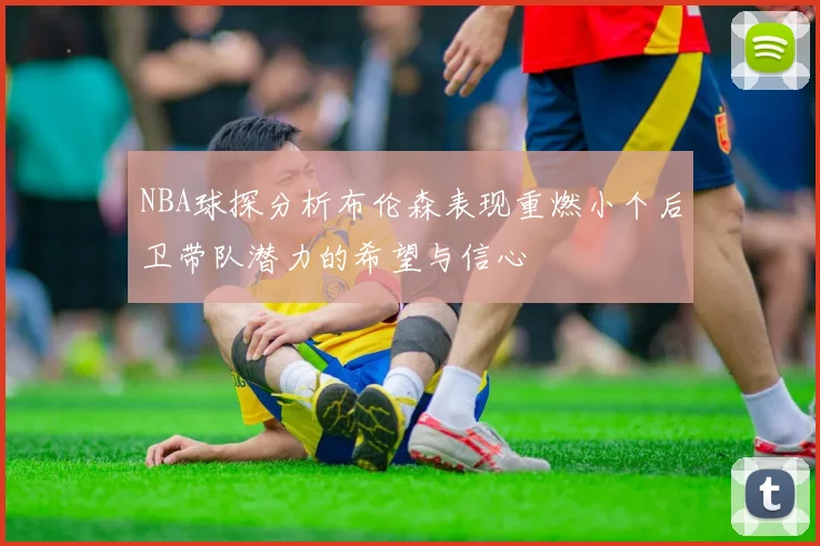 NBA球探分析布伦森表现重燃小个后卫带队潜力的希望与信心