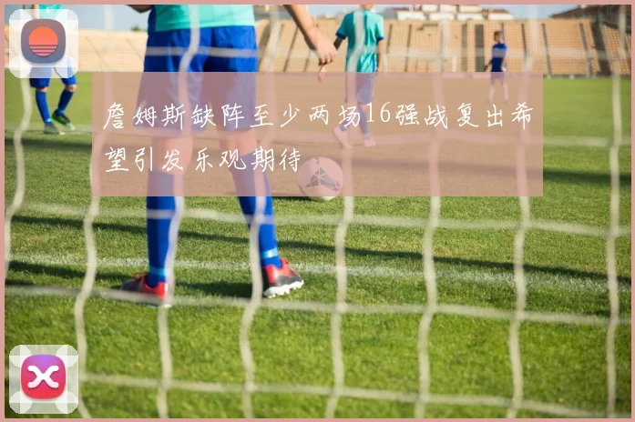 詹姆斯缺阵至少两场16强战复出希望引发乐观期待