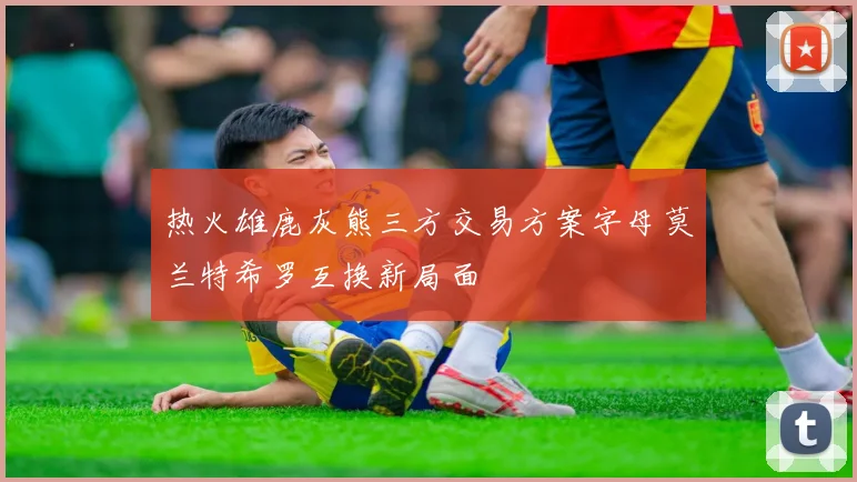热火雄鹿灰熊三方交易方案字母莫兰特希罗互换新局面