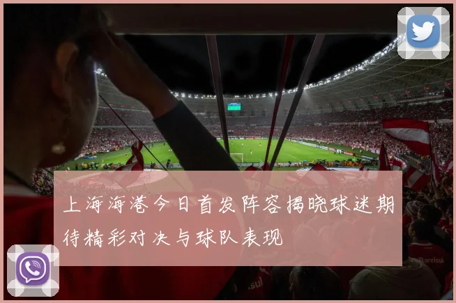 上海海港今日首发阵容揭晓球迷期待精彩对决与球队表现