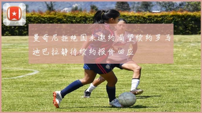 曼奇尼拒绝国米邀约渴望续约罗马迪巴拉静待续约报价回应