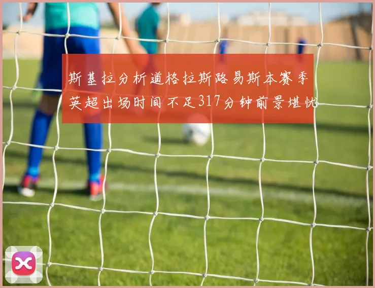 斯基拉分析道格拉斯路易斯本赛季英超出场时间不足317分钟前景堪忧