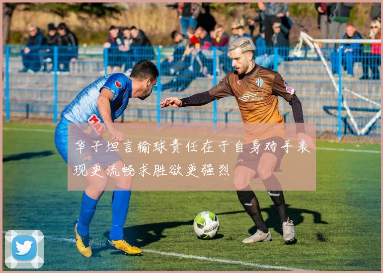 华子坦言输球责任在于自身对手表现更流畅求胜欲更强烈