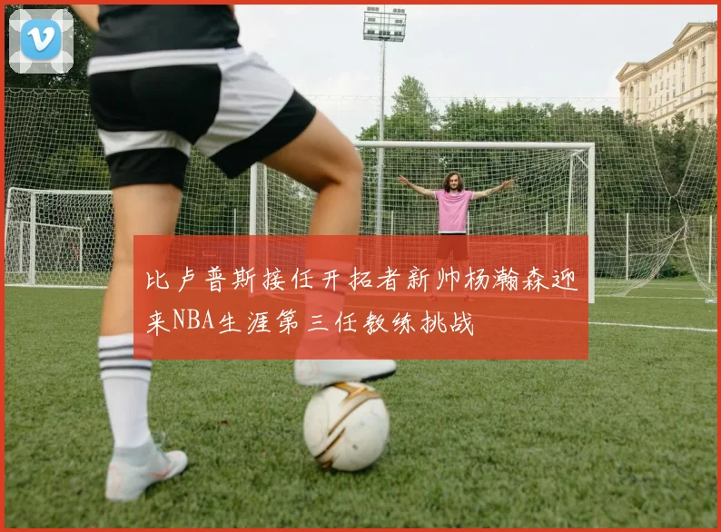 比卢普斯接任开拓者新帅杨瀚森迎来NBA生涯第三任教练挑战