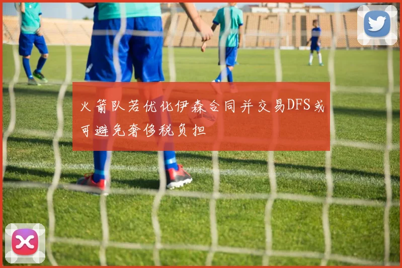 火箭队若优化伊森合同并交易DFS或可避免奢侈税负担