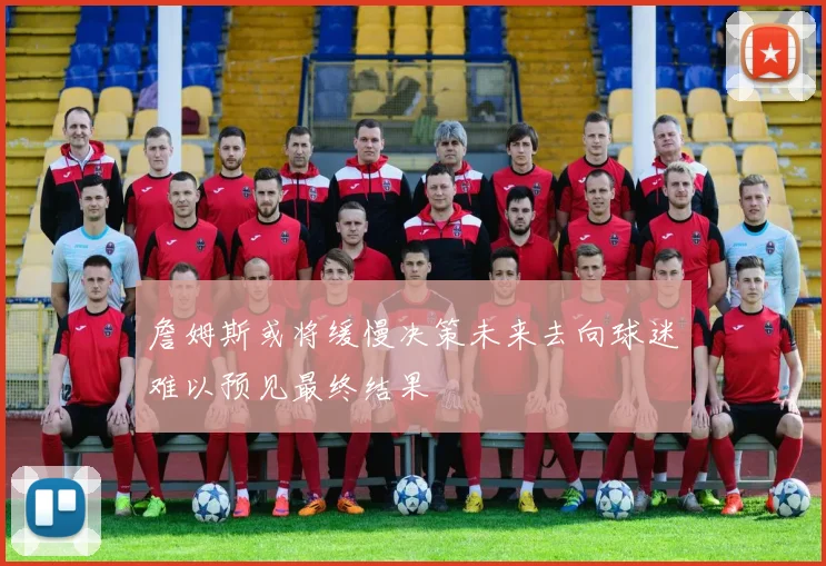 詹姆斯或将缓慢决策未来去向球迷难以预见最终结果